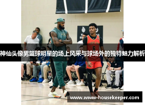 神仙头像男篮球明星的场上风采与球场外的独特魅力解析