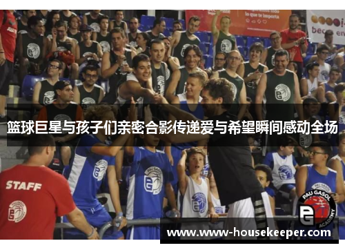 篮球巨星与孩子们亲密合影传递爱与希望瞬间感动全场