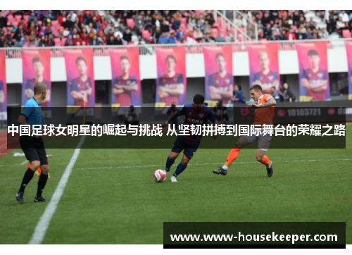 中国足球女明星的崛起与挑战 从坚韧拼搏到国际舞台的荣耀之路